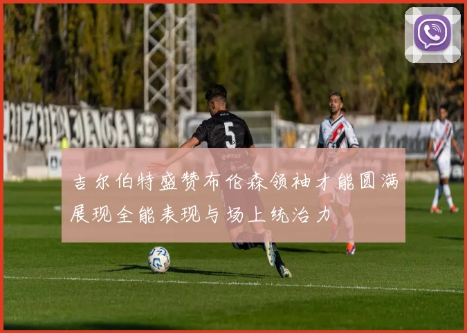 吉尔伯特盛赞布伦森领袖才能圆满展现全能表现与场上统治力