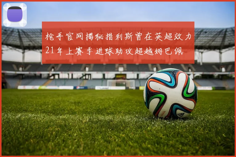 枪手官网揭秘措利斯曾在英超效力21年上赛季进球助攻超越姆巴佩