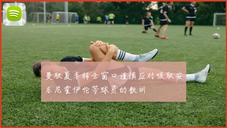 曼联夏季转会窗口谨慎应对吸取安东尼霍伊伦等球员的教训