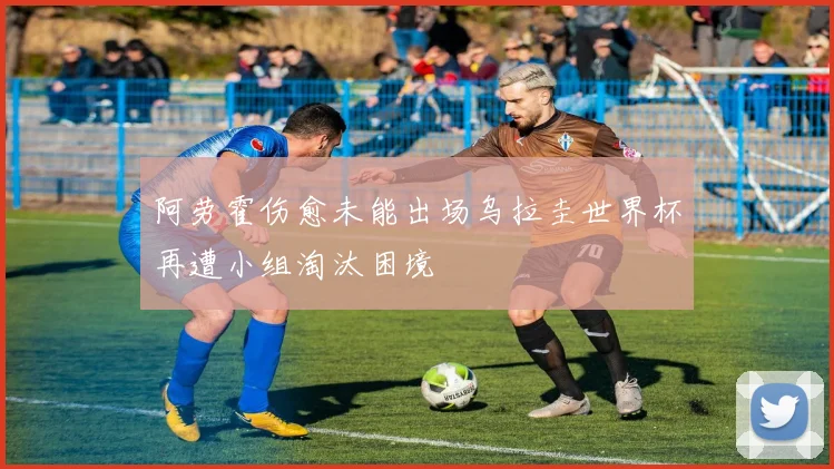 阿劳霍伤愈未能出场乌拉圭世界杯再遭小组淘汰困境