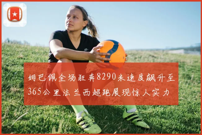 姆巴佩全场狂奔8290米速度飙升至365公里法兰西超跑展现惊人实力