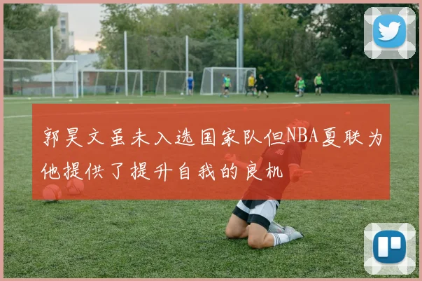 郭昊文虽未入选国家队但NBA夏联为他提供了提升自我的良机
