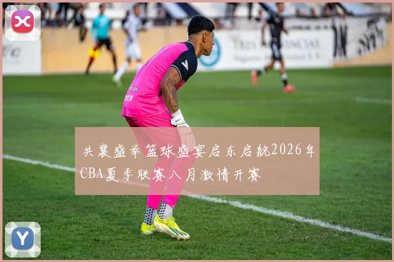 共襄盛举篮球盛宴启东启航2026年CBA夏季联赛八月激情开赛