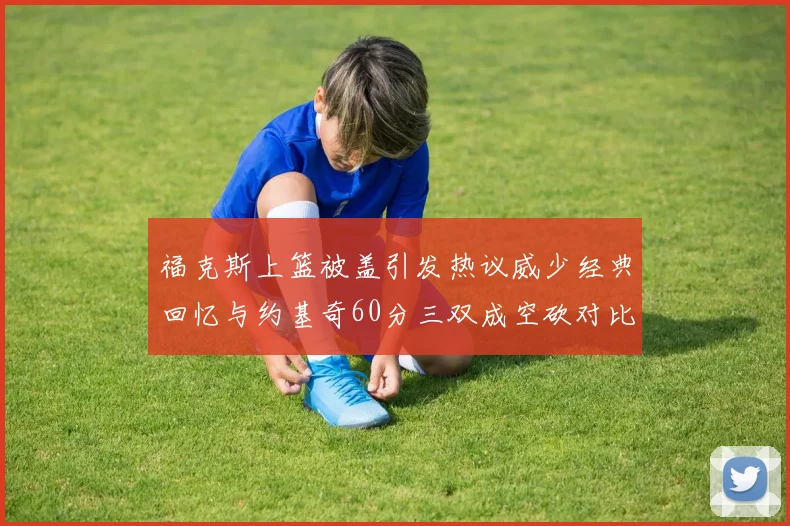 福克斯上篮被盖引发热议威少经典回忆与约基奇60分三双成空砍对比