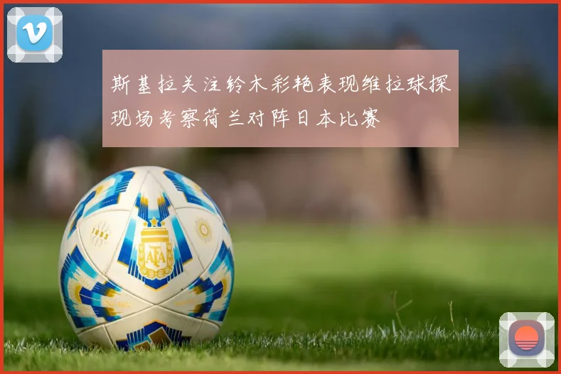 斯基拉关注铃木彩艳表现维拉球探现场考察荷兰对阵日本比赛