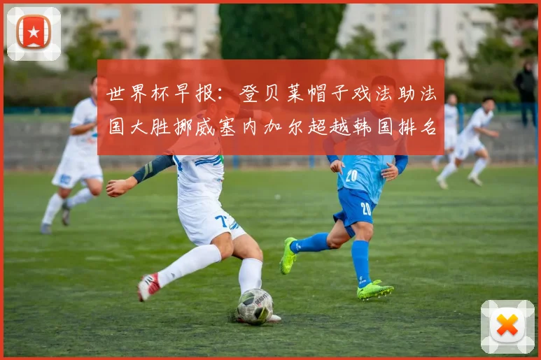 世界杯早报：登贝莱帽子戏法助法国大胜挪威塞内加尔超越韩国排名提升