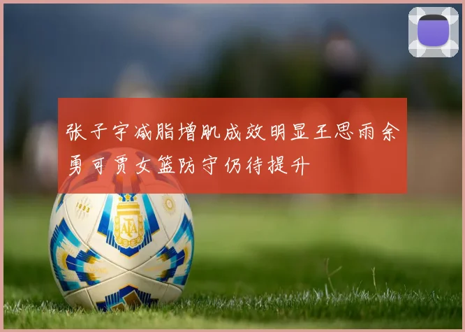 张子宇减脂增肌成效明显王思雨余勇可贾女篮防守仍待提升
