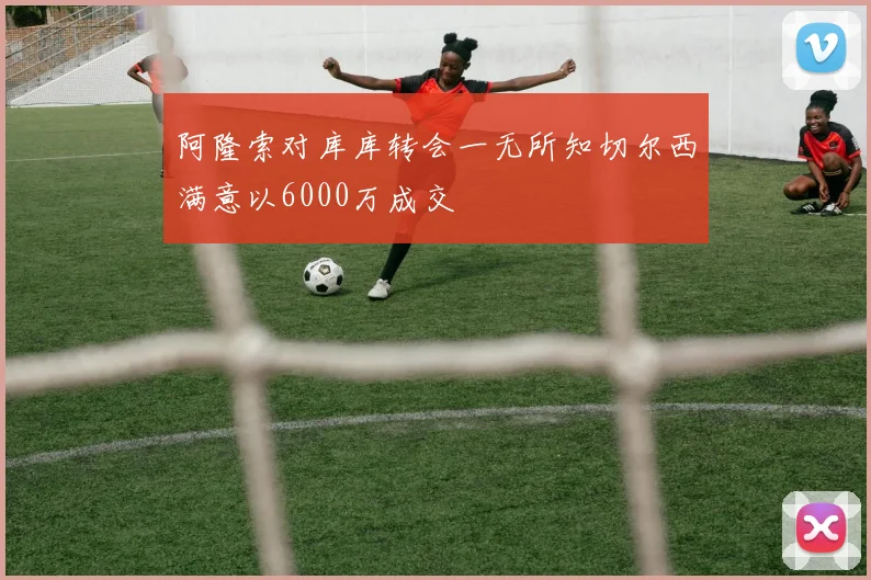 阿隆索对库库转会一无所知切尔西满意以6000万成交