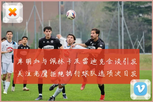 库明加与佩林卡及雷迪克会谈引发关注老鹰拒绝执行球队选项次日发生