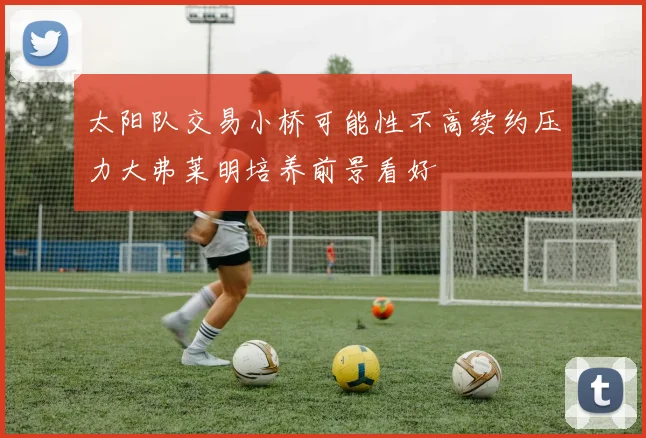 太阳队交易小桥可能性不高续约压力大弗莱明培养前景看好